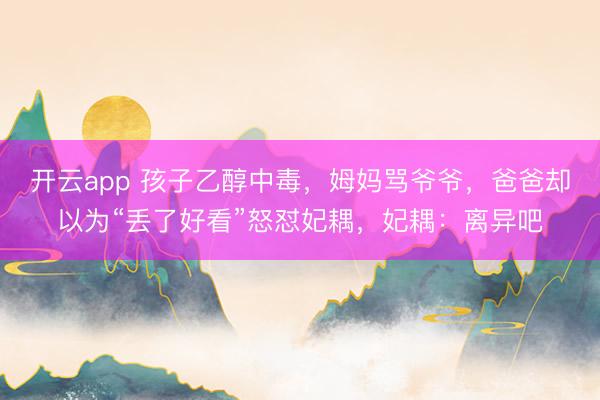 开云app 孩子乙醇中毒，姆妈骂爷爷，爸爸却以为“丢了好看”怒怼妃耦，妃耦：离异吧