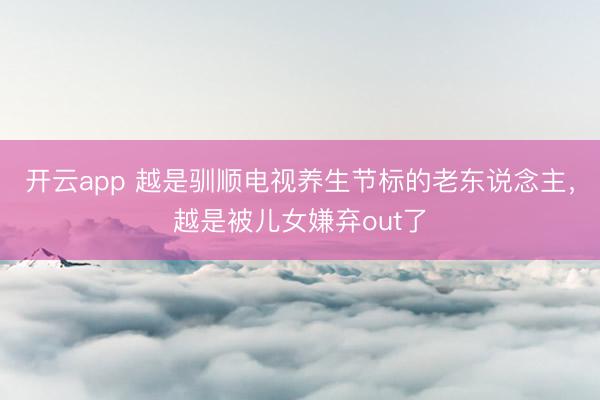 开云app 越是驯顺电视养生节标的老东说念主，越是被儿女嫌弃out了