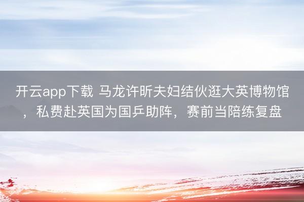 开云app下载 马龙许昕夫妇结伙逛大英博物馆，私费赴英国为国乒助阵，赛前当陪练复盘